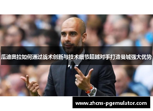 瓜迪奥拉如何通过战术创新与技术细节超越对手打造曼城强大优势