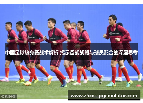 中国足球热身赛战术解析 揭示备战战略与球员配合的深层思考