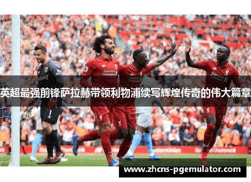 英超最强前锋萨拉赫带领利物浦续写辉煌传奇的伟大篇章