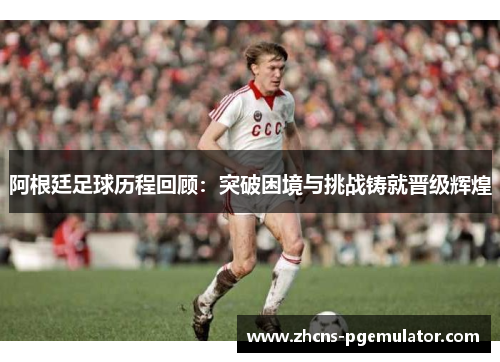 阿根廷足球历程回顾：突破困境与挑战铸就晋级辉煌