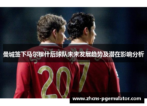 曼城签下马尔穆什后球队未来发展趋势及潜在影响分析