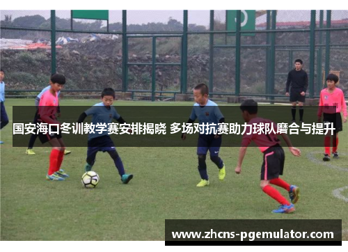 国安海口冬训教学赛安排揭晓 多场对抗赛助力球队磨合与提升