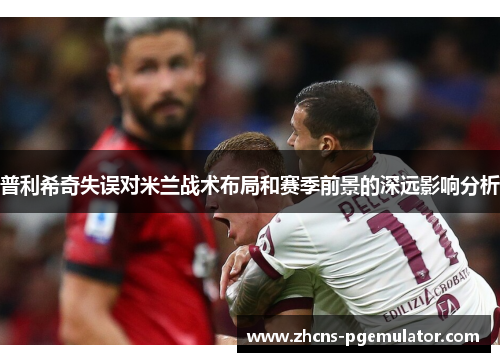 普利希奇失误对米兰战术布局和赛季前景的深远影响分析