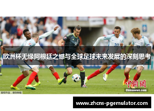欧洲杯无缘阿根廷之憾与全球足球未来发展的深刻思考 欧洲杯无缘阿根廷之憾与全球足球未来发展的深刻思考