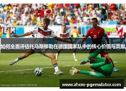如何全面评估托马斯穆勒在德国国家队中的核心价值与贡献 如何全面评估托马斯穆勒在德国国家队中的核心价值与贡献