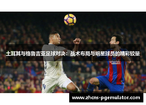 土耳其与格鲁吉亚足球对决：战术布局与明星球员的精彩较量