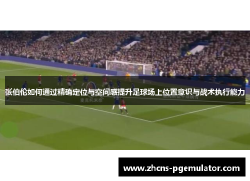 张伯伦如何通过精确定位与空间感提升足球场上位置意识与战术执行能力 张伯伦如何通过精确定位与空间感提升足球场上位置意识与战术执行能力