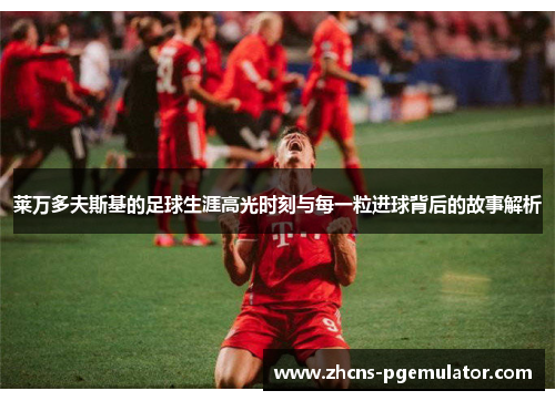 莱万多夫斯基的足球生涯高光时刻与每一粒进球背后的故事解析