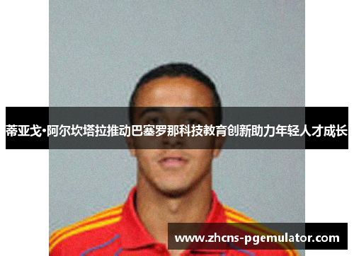 蒂亚戈·阿尔坎塔拉推动巴塞罗那科技教育创新助力年轻人才成长