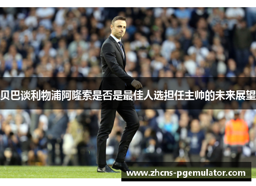 贝巴谈利物浦阿隆索是否是最佳人选担任主帅的未来展望 贝巴谈利物浦阿隆索是否是最佳人选担任主帅的未来展望