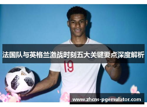 法国队与英格兰激战时刻五大关键要点深度解析 法国队与英格兰激战时刻五大关键要点深度解析