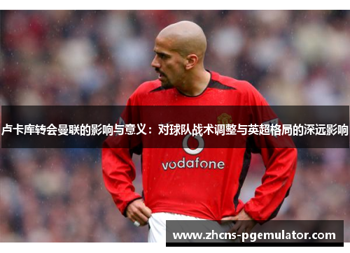 卢卡库转会曼联的影响与意义:对球队战术调整与英超格局的深远影响 卢卡库转会曼联的影响与意义:对球队战术调整与英超格局的深远影响