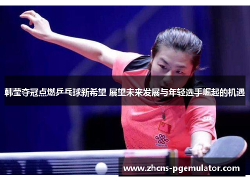 韩莹夺冠点燃乒乓球新希望 展望未来发展与年轻选手崛起的机遇 韩莹夺冠点燃乒乓球新希望 展望未来发展与年轻选手崛起的机遇