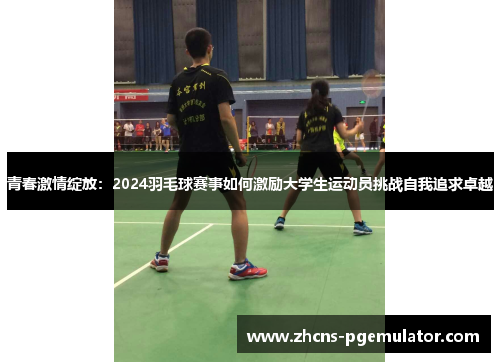青春激情绽放:2024羽毛球赛事如何激励大学生运动员挑战自我追求卓越 青春激情绽放:2024羽毛球赛事如何激励大学生运动员挑战自我追求卓越
