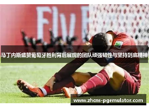 马丁内斯盛赞葡萄牙胜利背后展现的团队顽强韧性与坚持到底精神