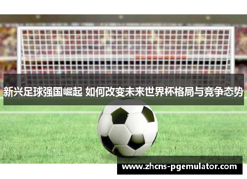新兴足球强国崛起 如何改变未来世界杯格局与竞争态势