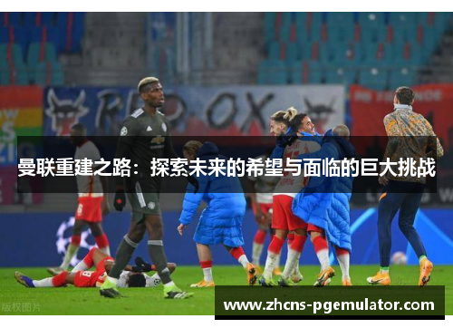 曼联重建之路：探索未来的希望与面临的巨大挑战