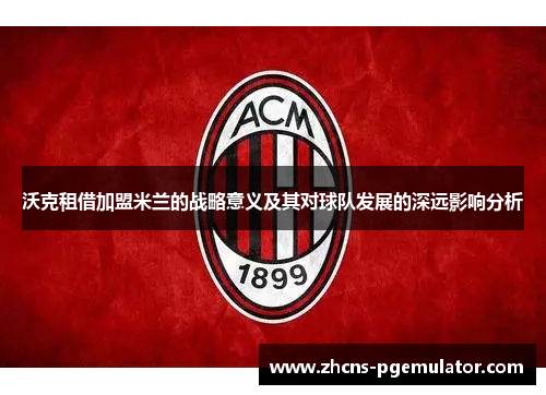 沃克租借加盟米兰的战略意义及其对球队发展的深远影响分析