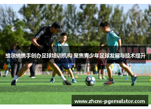 维尔纳携手创办足球培训机构 聚焦青少年足球发展与技术提升