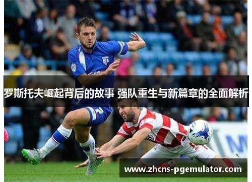 罗斯托夫崛起背后的故事 强队重生与新篇章的全面解析