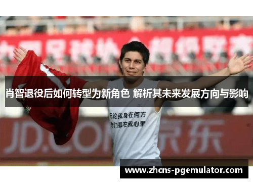 肖智退役后如何转型为新角色 解析其未来发展方向与影响