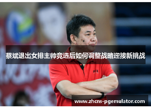 蔡斌退出女排主帅竞选后如何调整战略迎接新挑战