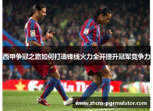 西甲争冠之路如何打造锋线火力全开提升冠军竞争力 西甲争冠之路如何打造锋线火力全开提升冠军竞争力