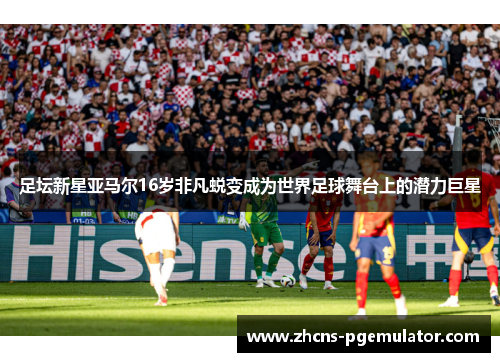 足坛新星亚马尔16岁非凡蜕变成为世界足球舞台上的潜力巨星