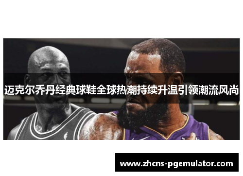 迈克尔乔丹经典球鞋全球热潮持续升温引领潮流风尚